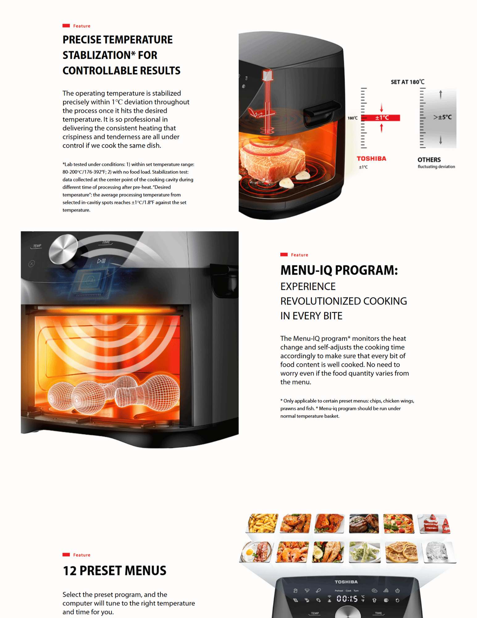 PRECISE TEMPERATURE STABLIZATION* FOR CONTROLLABLE RESULTS The operating temperature is stabilized precisely within 1℃ deviation throughout the process once it hits the desired temperature. It is so professional in delivering the consistent heating that crispiness and tenderness are all under control if we cook the same dish. *Lab tested under conditions: 1) within set temperature range: 80-200℃/176-392°F; 2) with no food load. Stabilization test: data collected at the center point of the cooking cavity during different time of processing after pre-heat. “Desired temperature”: the average processing temperature from selected in-cavitiy spots reaches ±1℃/1.8°F against the set temperature. feature-smartchef Feature MENU-IQ PROGRAM: EXPERIENCE REVOLUTIONIZED COOKING IN EVERY BITE The Menu-IQ program* monitors the heat change and self-adjusts the cooking time accordingly to make sure that every bit of food content is well cooked. No need to worry even if the food quantity varies from the menu. * Only applicable to certain preset menus: chips, chicken wings, prawns and fish. * Menu-iq program should be run under normal temperature basket. feature-preset Feature 12 PRESET MENUS Select the preset program, and the computer will tune to the right temperature and time for you.