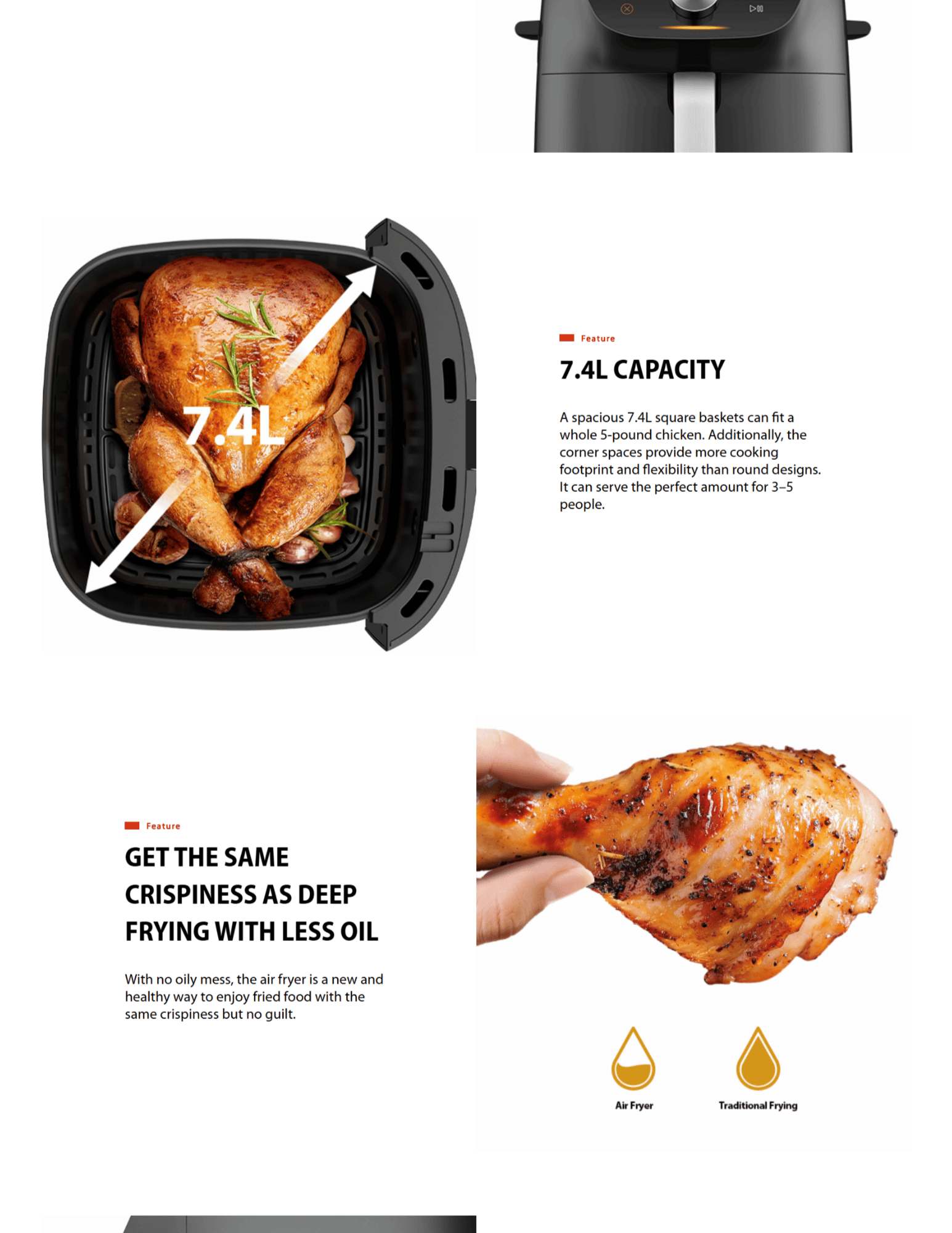 7.4L CAPACITY A spacious 7.4L square baskets can fit a whole 5-pound chicken. Additionally, the corner spaces provide more cooking footprint and flexibility than round designs. It can serve the perfect amount for 3–5 people. feature-Less-Oil Feature GET THE SAME CRISPINESS AS DEEP FRYING WITH LESS OIL With no oily mess, the air fryer is a new and healthy way to enjoy fried food with the same crispiness but no guilt. feature-rapidair Feature RAPID AIR CIRCULATION FOR PERFECT EVEN HEATING The Heat-Q technology combines a powerful motor and heater with our new fat removal technology. A 'tornado' of hot air melts fat from the meat itself to keep its tenderness, or capture it all at the bottom plate for easy disposal.