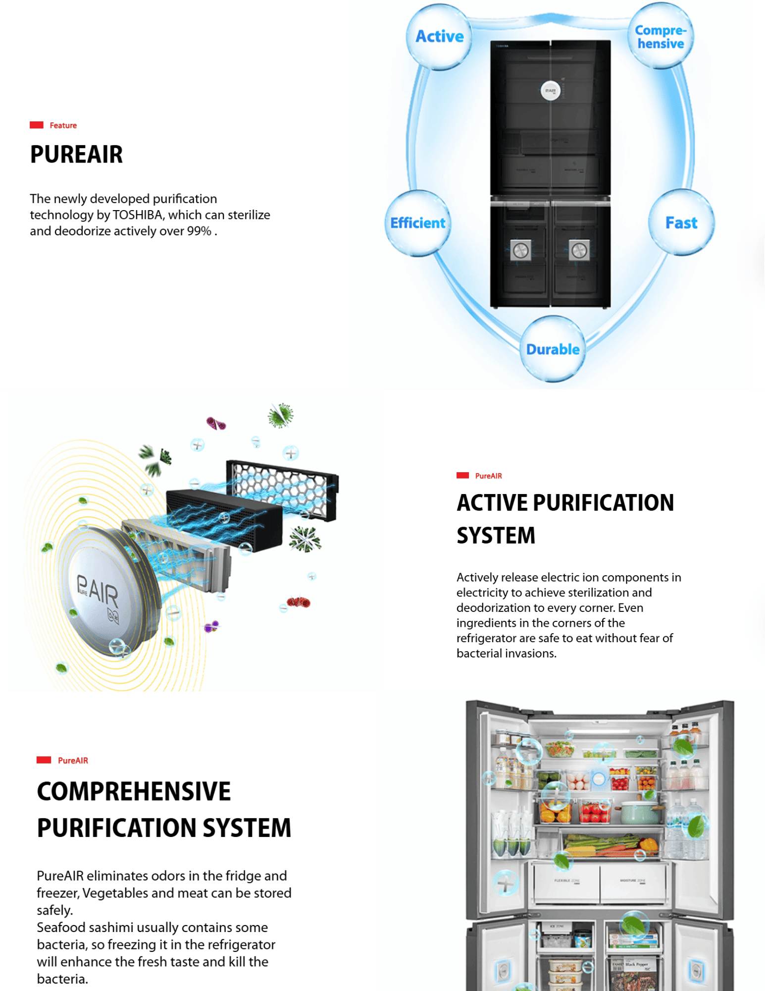 PUREAIR The newly developed purification technology by TOSHIBA, which can sterilize and deodorize actively over 99% . pureair2 PureAIR ACTIVE PURIFICATION SYSTEM Actively release electric ion components in electricity to achieve sterilization and deodorization to every corner. Even ingredients in the corners of the refrigerator are safe to eat without fear of bacterial invasions. pureair3 PureAIR COMPREHENSIVE PURIFICATION SYSTEM PureAIR eliminates odors in the fridge and freezer, Vegetables and meat can be stored safely. Seafood sashimi usually contains some bacteria, so freezing it in the refrigerator will enhance the fresh taste and kill the bacteria.