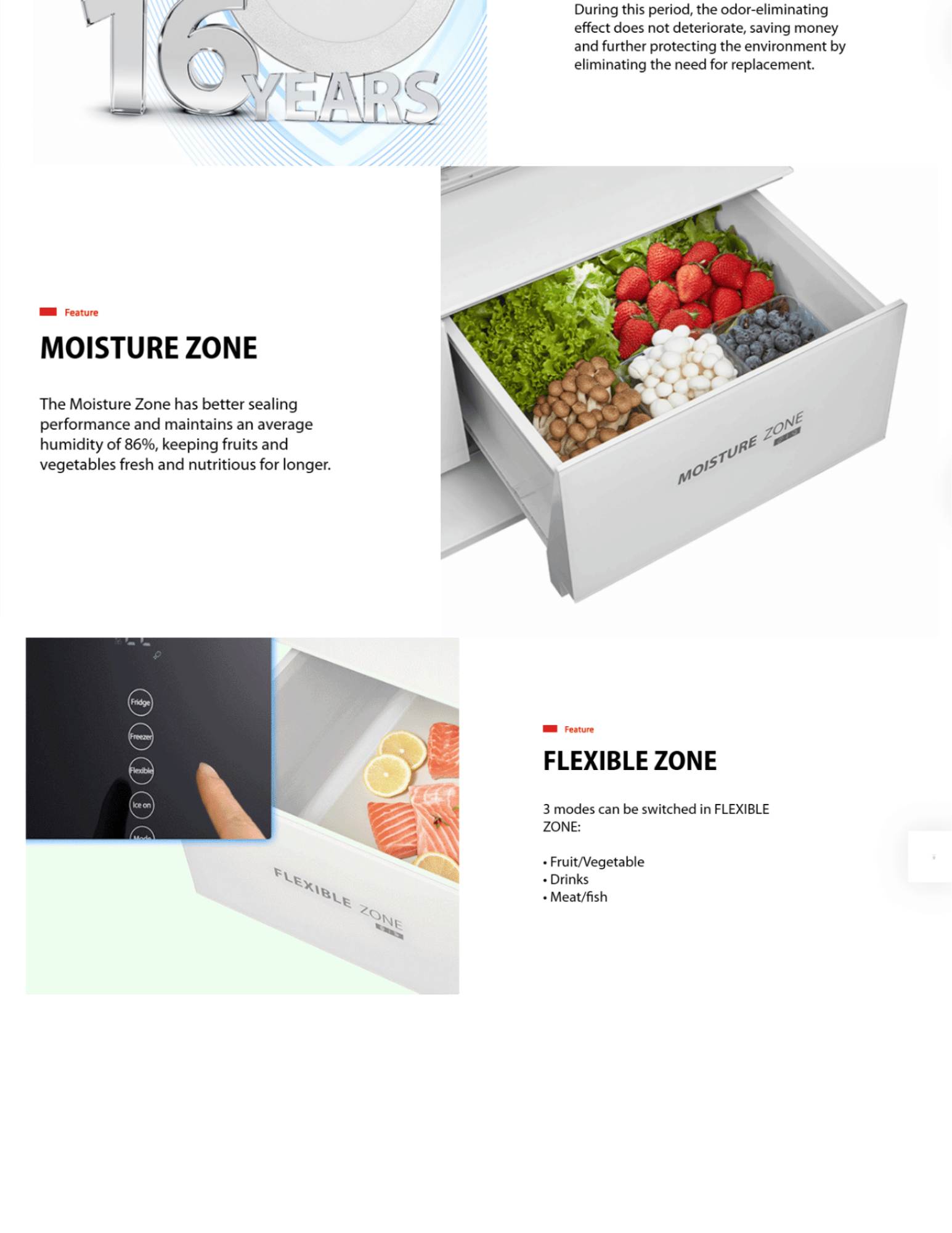 FLEXIBLE ZONE 3 modes can be switched in FLEXIBLE ZONE: • Fruit/Vegetable • Drinks • Meat/fish feature-moisture-zone Feature MOISTURE ZONE The Moisture Zone has better sealing performance and maintains an average humidity of 86%, keeping fruits and vegetables fresh and nutritious for longer.