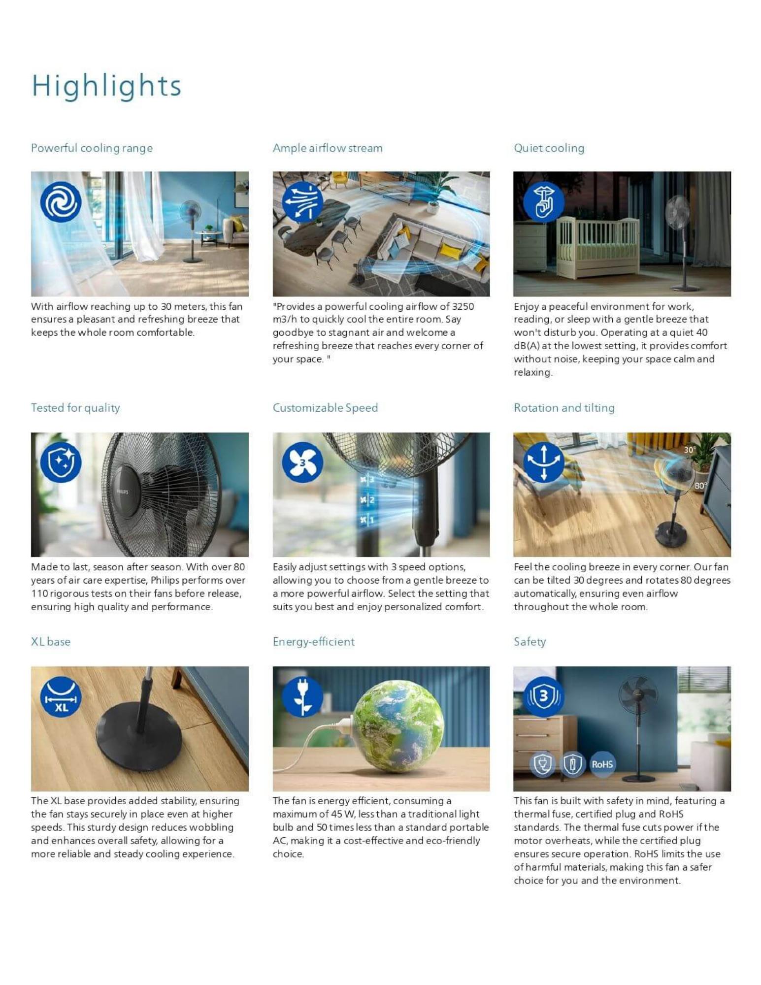 Powerful cooling, guaranteed Powerful cooling that you can feel even at a distance Ample airflow stream for instant comfort Quiet cooling at the lowest setting Built to last, thoroughly tested for quality Customize your comfort with adjustable speeds Automatic rotation and tilting to feel the breeze anywhere XL base for extra stability Energy-efficient cooling for everyday use Built-in safety features for worry-free cooling Height adjustable for your comfort Easy to set-up, easy to clean