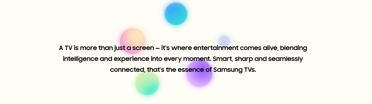 A TV is more than just a screen — it’s where entertainment comes alive, blending intelligence and experience into every moment. Smart, sharp and seamlessly connected, that's the essence of Samsung TVs.